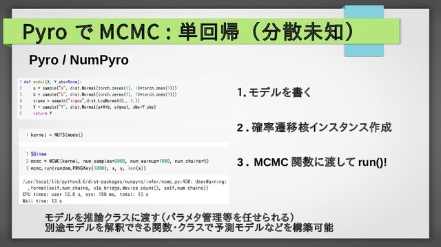 Pyro で MCMC : 単回帰（分散未知）
Pyro / NumPyro
モデルを推論クラスに渡す（パラメタ管理等を任せられる）
別途モデルを解釈できる関数・クラスで予測モデルなどを構築可能
１．モデルを書く
3 ． MCMC 関数に渡して run()!
2 ．確率遷移核インスタンス作成
