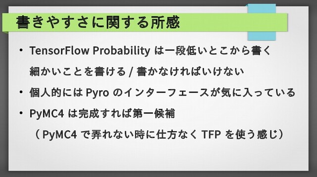 書きやすさに関する所感
● TensorFlow Probability は一段低いとこから書く
細かいことを書ける / 書かなければいけない
●
個人的には Pyro のインターフェースが気に入っている
● PyMC4 は完成すれば第一候補
（ PyMC4 で弄れない時に仕方なく TFP を使う感じ）
