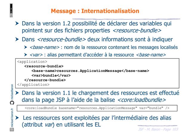 103
JSF - M. Baron - Page
mickael-baron.fr mickaelbaron
Message : Internationalisation
 Dans la version 1.2 possibilité de déclarer des variables qui
pointent sur des fichiers properties 
 Dans  deux informations sont à indiquer
  : nom de la ressource contenant les messages localisés
 <var> : alias permettant d’accéder à la ressource 
 Dans la version 1.1 le chargement des ressources est effectué
dans la page JSP à l’aide de la balise 
 Les ressources sont exploitées par l’intermédiaire des alias
(attribut var) en utilisant les EL


resources.ApplicationMessage
<var>bundle</var>



</var>