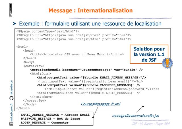 104
JSF - M. Baron - Page
mickael-baron.fr mickaelbaron
Message : Internationalisation
 Exemple : formulaire utilisant une ressource de localisation
<%@page contentType="text/html"%>
<%@taglib uri="http://java.sun.com/jsf/core" prefix="core"%>
<%@taglib uri="http://java.sun.com/jsf/html" prefix="html"%>


Formulaire JSF avec un Bean Managé






<br>

<br>





EMAIL_ADRESS_MESSAGE = Adresse Email
PASSWORD_MESSAGE = Mot de Passe
LOGIN_MESSAGE = Connecter
managedbeanviewbundle.jsp
CoursesMessages_fr.xml
Solution pour
la version 1.1
de JSF
