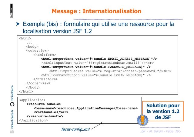 105
JSF - M. Baron - Page
mickael-baron.fr mickaelbaron
Message : Internationalisation
 Exemple (bis) : formulaire qui utilise une ressource pour la
localisation version JSF 1.2

...




<br>

<br>







resources.ApplicationMessage
<var>bundle</var>


faces-config.xml
Solution pour
la version 1.2
de JSF
