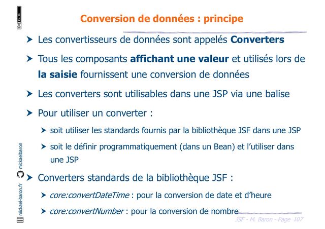 107
JSF - M. Baron - Page
mickael-baron.fr mickaelbaron
Conversion de données : principe
 Les convertisseurs de données sont appelés Converters
 Tous les composants affichant une valeur et utilisés lors de
la saisie fournissent une conversion de données
 Les converters sont utilisables dans une JSP via une balise
 Pour utiliser un converter :
 soit utiliser les standards fournis par la bibliothèque JSF dans une JSP
 soit le définir programmatiquement (dans un Bean) et l’utiliser dans
une JSP
 Converters standards de la bibliothèque JSF :
 core:convertDateTime : pour la conversion de date et d’heure
 core:convertNumber : pour la conversion de nombre
