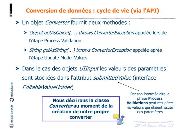 112
JSF - M. Baron - Page
mickael-baron.fr mickaelbaron
Conversion de données : cycle de vie (via l'API)
 Un objet Converter fournit deux méthodes :
 Object getAsObject(…) throws ConverterException appelée lors de
l'étape Process Validation
 String getAsString(…) throws ConverterException appelée après
l'étape Update Model Values
 Dans le cas des objets UIInput les valeurs des paramètres
sont stockées dans l'attribut submittedValue (interface
EditableValueHolder)
Nous décrirons la classe
Converter au moment de la
création de notre propre
converter
Par son intermédiaire la
phase Process
Validations peut récupérer
les valeurs qui étaient issues
des paramètres
