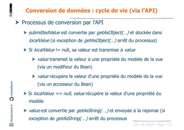 113
JSF - M. Baron - Page
mickael-baron.fr mickaelbaron
Conversion de données : cycle de vie (via l'API)
 Processus de conversion par l'API
 submittedValue est convertie par getAsObject(…) et stockée dans
localValue (si exception de getAsObject(…) arrêt du processus)
 Si localValue != null, sa valeur est transmise à value
 value transmet la valeur à une propriété du modèle de la vue
(via un modifieur du Bean)
 value récupère la valeur d'une propriété du modèle de la vue
(via un accesseur du Bean)
 Si localValue == null, value récupère la valeur d'une propriété du
modèle
 value est convertie par getAsString(…) et envoyée à la réponse (si
exception de getAsString(…) arrêt du processus

