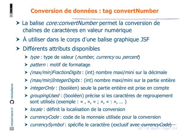 114
JSF - M. Baron - Page
mickael-baron.fr mickaelbaron
Conversion de données : tag convertNumber
 La balise core:convertNumber permet la conversion de
chaînes de caractères en valeur numérique
 À utiliser dans le corps d’une balise graphique JSF
 Différents attributs disponibles
 type : type de valeur (number, currency ou percent)
 pattern : motif de formatage
 (max/min)FractionDigits : (int) nombre maxi/mini sur la décimale
 (max/min)IntegerDigits : (int) nombre maxi/mini sur la partie entière
 integerOnly : (booléen) seule la partie entière est prise en compte
 groupingUsed : (booléen) précise si les caractères de regroupement
sont utilisés (exemple : « , », « ; », « : », … )
 locale : définit la localisation de la conversion
 currencyCode : code de la monnaie utilisée pour la conversion
 currencySymbol : spécifie le caractère (exclusif avec currencyCode)
