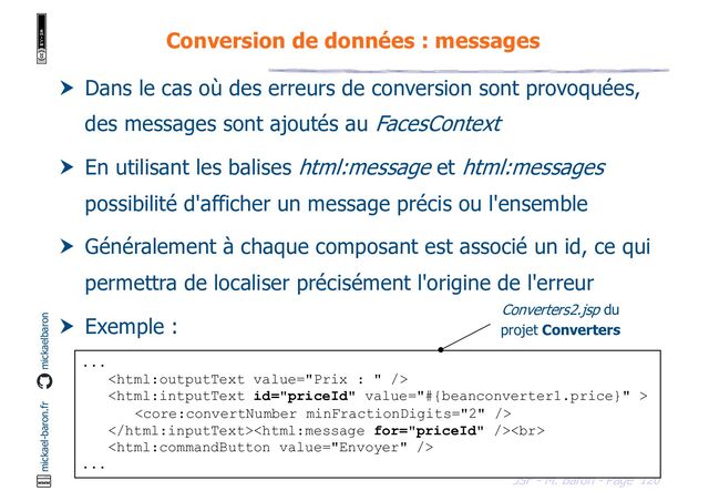 120
JSF - M. Baron - Page
mickael-baron.fr mickaelbaron
Conversion de données : messages
 Dans le cas où des erreurs de conversion sont provoquées,
des messages sont ajoutés au FacesContext
 En utilisant les balises html:message et html:messages
possibilité d'afficher un message précis ou l'ensemble
 Généralement à chaque composant est associé un id, ce qui
permettra de localiser précisément l'origine de l'erreur
 Exemple :
...



<br>

...
Converters2.jsp du
projet Converters
