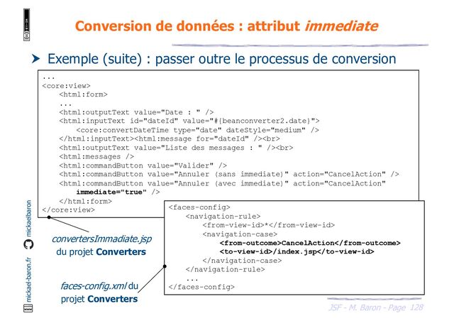 128
JSF - M. Baron - Page
mickael-baron.fr mickaelbaron
Conversion de données : attribut immediate
 Exemple (suite) : passer outre le processus de conversion
...


...



<br>
<br>





 

*

CancelAction
/index.jsp


...

convertersImmadiate.jsp
du projet Converters
faces-config.xml du
projet Converters
