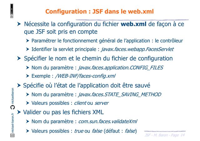 14
JSF - M. Baron - Page
mickael-baron.fr mickaelbaron
Configuration : JSF dans le web.xml
 Nécessite la configuration du fichier web.xml de façon à ce
que JSF soit pris en compte
 Paramétrer le fonctionnement général de l’application : le contrôleur
 Identifier la servlet principale : javax.faces.webapp.FacesServlet
 Spécifier le nom et le chemin du fichier de configuration
 Nom du paramètre : javax.faces.application.CONFIG_FILES
 Exemple : /WEB-INF/faces-config.xml
 Spécifie où l’état de l’application doit être sauvé
 Nom du paramètre : javax.faces.STATE_SAVING_METHOD
 Valeurs possibles : client ou server
 Valider ou pas les fichiers XML
 Nom du paramètre : com.sun.faces.validateXml
 Valeurs possibles : true ou false (défaut : false)
