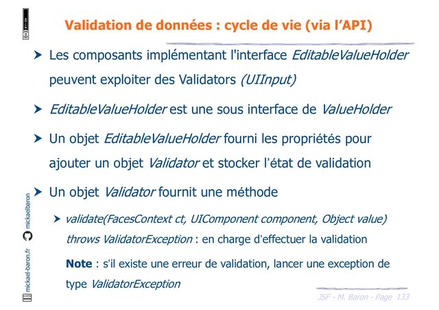 133
JSF - M. Baron - Page
mickael-baron.fr mickaelbaron
Validation de données : cycle de vie (via l’API)
 Les composants implémentant l'interface EditableValueHolder
peuvent exploiter des Validators (UIInput)
 EditableValueHolder est une sous interface de ValueHolder
 Un objet EditableValueHolder fourni les propriétés pour
ajouter un objet Validator et stocker l’état de validation
 Un objet Validator fournit une méthode
 validate(FacesContext ct, UIComponent component, Object value)
throws ValidatorException : en charge d’effectuer la validation
Note : s’il existe une erreur de validation, lancer une exception de
type ValidatorException
