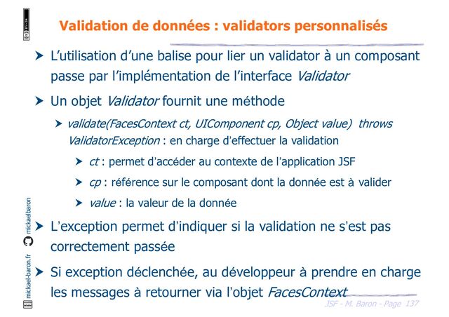 137
JSF - M. Baron - Page
mickael-baron.fr mickaelbaron
Validation de données : validators personnalisés
 L’utilisation d’une balise pour lier un validator à un composant
passe par l’implémentation de l’interface Validator
 Un objet Validator fournit une méthode
 validate(FacesContext ct, UIComponent cp, Object value) throws
ValidatorException : en charge d’effectuer la validation
 ct : permet d’accéder au contexte de l’application JSF
 cp : référence sur le composant dont la donnée est à valider
 value : la valeur de la donnée
 L’exception permet d’indiquer si la validation ne s’est pas
correctement passée
 Si exception déclenchée, au développeur à prendre en charge
les messages à retourner via l’objet FacesContext
