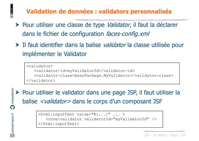 138
JSF - M. Baron - Page
mickael-baron.fr mickaelbaron
Validation de données : validators personnalisés
 Pour utiliser une classe de type Validator, il faut la déclarer
dans le fichier de configuration faces-config.xml
 Il faut identifier dans la balise validator la classe utilisée pour
implémenter le Validator
 Pour utiliser le validator dans une page JSP, il faut utiliser la
balise  dans le corps d’un composant JSF

myValidatorId
beanPackage.MyValidator




