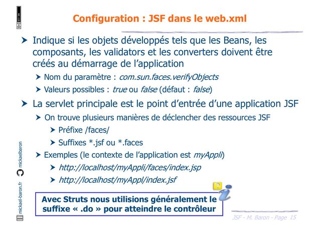 15
JSF - M. Baron - Page
mickael-baron.fr mickaelbaron
Configuration : JSF dans le web.xml
 Indique si les objets développés tels que les Beans, les
composants, les validators et les converters doivent être
créés au démarrage de l’application
 Nom du paramètre : com.sun.faces.verifyObjects
 Valeurs possibles : true ou false (défaut : false)
 La servlet principale est le point d’entrée d’une application JSF
 On trouve plusieurs manières de déclencher des ressources JSF
 Préfixe /faces/
 Suffixes *.jsf ou *.faces
 Exemples (le contexte de l’application est myAppli)
 http://localhost/myAppli/faces/index.jsp
 http://localhost/myAppl/index.jsf
Avec Struts nous utilisions généralement le
suffixe « .do » pour atteindre le contrôleur
