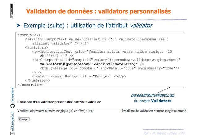 143
JSF - M. Baron - Page
mickael-baron.fr mickaelbaron
Validation de données : validators personnalisés
 Exemple (suite) : utilisation de l’attribut validator

<h4></h4>

<p>


</p>
<p></p>


persoattributvalidator.jsp
du projet Validators
