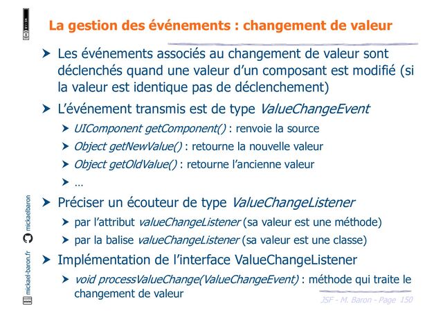 150
JSF - M. Baron - Page
mickael-baron.fr mickaelbaron
La gestion des événements : changement de valeur
 Les événements associés au changement de valeur sont
déclenchés quand une valeur d’un composant est modifié (si
la valeur est identique pas de déclenchement)
 L’événement transmis est de type ValueChangeEvent
 UIComponent getComponent() : renvoie la source
 Object getNewValue() : retourne la nouvelle valeur
 Object getOldValue() : retourne l’ancienne valeur
 …
 Préciser un écouteur de type ValueChangeListener
 par l’attribut valueChangeListener (sa valeur est une méthode)
 par la balise valueChangeListener (sa valeur est une classe)
 Implémentation de l’interface ValueChangeListener
 void processValueChange(ValueChangeEvent) : méthode qui traite le
changement de valeur
