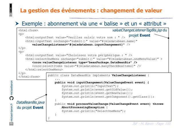 155
JSF - M. Baron - Page
mickael-baron.fr mickaelbaron
La gestion des événements : changement de valeur
 Exemple : abonnement via une « balise » et un « attribut »

<p>


</p>
<p>





</p>

valueChangeListenerTagBis.jsp du
projet Event
public class DataBeanBis implements ValueChangeListener {
...
public void inputChangement(ValueChangeEvent event) {
System.out.println("InputText");
System.out.println(event.getOldValue());
System.out.println(event.getNewValue());
System.out.println(event.getComponent().getClass());
}
public void processValueChange(ValueChangeEvent event) throws
AbortProcessingException {
System.out.println("SelectOneMenu");
}
}
DataBeanBis.java
du projet Event
