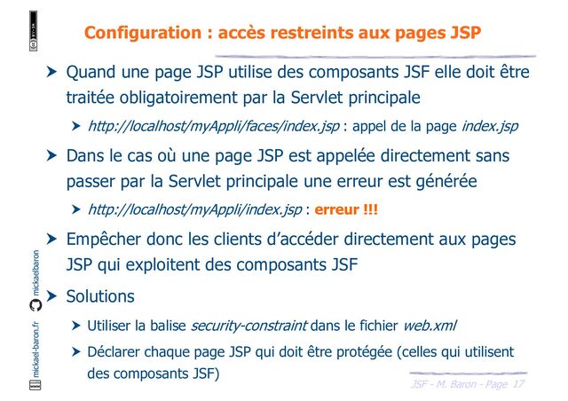 17
JSF - M. Baron - Page
mickael-baron.fr mickaelbaron
Configuration : accès restreints aux pages JSP
 Quand une page JSP utilise des composants JSF elle doit être
traitée obligatoirement par la Servlet principale
 http://localhost/myAppli/faces/index.jsp : appel de la page index.jsp
 Dans le cas où une page JSP est appelée directement sans
passer par la Servlet principale une erreur est générée
 http://localhost/myAppli/index.jsp : erreur !!!
 Empêcher donc les clients d’accéder directement aux pages
JSP qui exploitent des composants JSF
 Solutions
 Utiliser la balise security-constraint dans le fichier web.xml
 Déclarer chaque page JSP qui doit être protégée (celles qui utilisent
des composants JSF)
