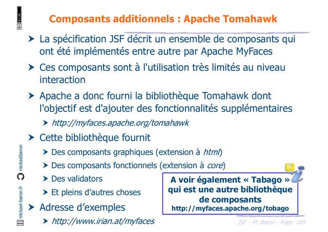 169
JSF - M. Baron - Page
mickael-baron.fr mickaelbaron
Composants additionnels : Apache Tomahawk
 La spécification JSF décrit un ensemble de composants qui
ont été implémentés entre autre par Apache MyFaces
 Ces composants sont à l'utilisation très limités au niveau
interaction
 Apache a donc fourni la bibliothèque Tomahawk dont
l'objectif est d'ajouter des fonctionnalités supplémentaires
 http://myfaces.apache.org/tomahawk
 Cette bibliothèque fournit
 Des composants graphiques (extension à html)
 Des composants fonctionnels (extension à core)
 Des validators
 Et pleins d'autres choses
 Adresse d’exemples
 http://www.irian.at/myfaces
A voir également « Tabago »
qui est une autre bibliothèque
de composants
http://myfaces.apache.org/tobago
