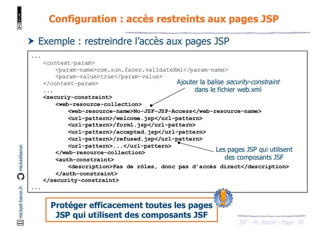 18
JSF - M. Baron - Page
mickael-baron.fr mickaelbaron
Configuration : accès restreints aux pages JSP
...

com.sun.faces.validateXml
true

...


No-JSF-JSP-Access
/welcome.jsp
/form1.jsp
/accepted.jsp
/refused.jsp
...


Pas de rôles, donc pas d’accès direct


...
 Exemple : restreindre l’accès aux pages JSP
Ajouter la balise security-constraint
dans le fichier web.xml
Les pages JSP qui utilisent
des composants JSF
Protéger efficacement toutes les pages
JSP qui utilisent des composants JSF

