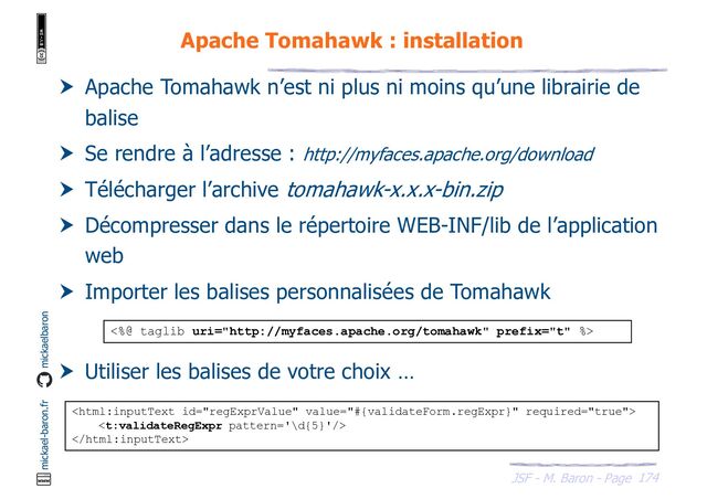 174
JSF - M. Baron - Page
mickael-baron.fr mickaelbaron
Apache Tomahawk : installation
 Apache Tomahawk n’est ni plus ni moins qu’une librairie de
balise
 Se rendre à l’adresse : http://myfaces.apache.org/download
 Télécharger l’archive tomahawk-x.x.x-bin.zip
 Décompresser dans le répertoire WEB-INF/lib de l’application
web
 Importer les balises personnalisées de Tomahawk
 Utiliser les balises de votre choix …
<%@ taglib uri="http://myfaces.apache.org/tomahawk" prefix="t" %>



