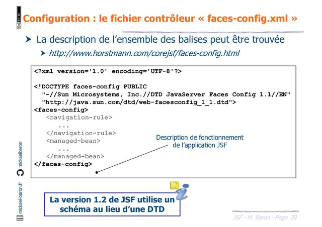 20
JSF - M. Baron - Page
mickael-baron.fr mickaelbaron
Configuration : le fichier contrôleur « faces-config.xml »
 La description de l’ensemble des balises peut être trouvée
 http://www.horstmann.com/corejsf/faces-config.html




...


...


Description de fonctionnement
de l’application JSF
La version 1.2 de JSF utilise un
schéma au lieu d’une DTD
