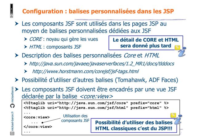 21
JSF - M. Baron - Page
mickael-baron.fr mickaelbaron
Configuration : balises personnalisées dans les JSP
 Les composants JSF sont utilisés dans les pages JSP au
moyen de balises personnalisées dédiées aux JSF
 CORE : noyau qui gère les vues
 HTML : composants JSF
 Description des balises personnalisées Core et HTML
 http://java.sun.com/javaee/javaserverfaces/1.2_MR1/docs/tlddocs
 http://www.horstmann.com/corejsf/jsf-tags.html
 Possibilité d’utiliser d’autres balises (Tomahawk, ADF Faces)
 Les composants JSF doivent être encadrés par une vue JSF
déclarée par la balise 
<%@taglib uri="http://java.sun.com/jsf/core" prefix="core" %>
<%@taglib uri="http://java.sun.com/jsf/html" prefix="html" %>
...

...

...
Utilisation des
composants JSF Possibilité d’utiliser des balises
HTML classiques c’est du JSP!!!
Le détail de CORE et HTML
sera donné plus tard
