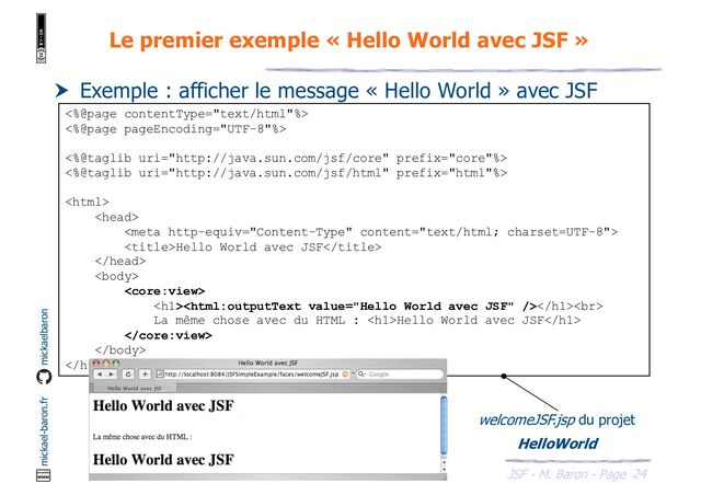 24
JSF - M. Baron - Page
mickael-baron.fr mickaelbaron
Le premier exemple « Hello World avec JSF »
 Exemple : afficher le message « Hello World » avec JSF
<%@page contentType="text/html"%>
<%@page pageEncoding="UTF-8"%>
<%@taglib uri="http://java.sun.com/jsf/core" prefix="core"%>
<%@taglib uri="http://java.sun.com/jsf/html" prefix="html"%>



Hello World avec JSF



<h1></h1><br>
La même chose avec du HTML : <h1>Hello World avec JSF</h1>



welcomeJSF.jsp du projet
HelloWorld
