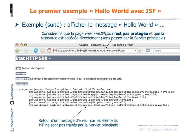 26
JSF - M. Baron - Page
mickael-baron.fr mickaelbaron
Le premier exemple « Hello World avec JSF »
 Exemple (suite) : afficher le message « Hello World » …
Considérons que la page welcomeJSF.jsp n’est pas protégée et que la
ressource est accédée directement (sans passer par la Servlet principale)
Retour d’un message d’erreur car les éléments
JSF ne sont pas traités par la Servlet principale
