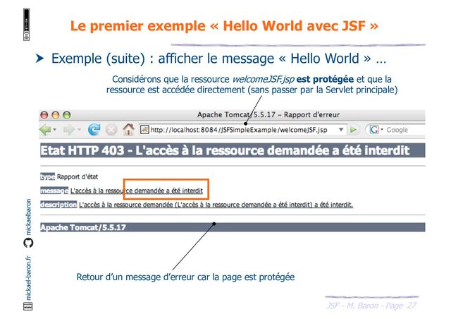 27
JSF - M. Baron - Page
mickael-baron.fr mickaelbaron
Le premier exemple « Hello World avec JSF »
 Exemple (suite) : afficher le message « Hello World » …
Considérons que la ressource welcomeJSF.jsp est protégée et que la
ressource est accédée directement (sans passer par la Servlet principale)
Retour d’un message d’erreur car la page est protégée
