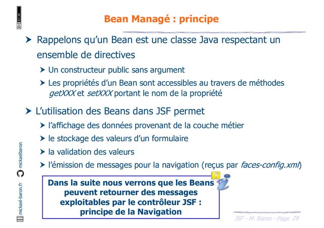 29
JSF - M. Baron - Page
mickael-baron.fr mickaelbaron
Bean Managé : principe
 Rappelons qu’un Bean est une classe Java respectant un
ensemble de directives
 Un constructeur public sans argument
 Les propriétés d’un Bean sont accessibles au travers de méthodes
getXXX et setXXX portant le nom de la propriété
 L’utilisation des Beans dans JSF permet
 l’affichage des données provenant de la couche métier
 le stockage des valeurs d’un formulaire
 la validation des valeurs
 l’émission de messages pour la navigation (reçus par faces-config.xml)
Dans la suite nous verrons que les Beans
peuvent retourner des messages
exploitables par le contrôleur JSF :
principe de la Navigation
