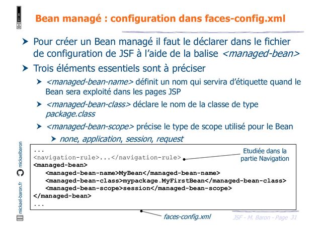 31
JSF - M. Baron - Page
mickael-baron.fr mickaelbaron
Bean managé : configuration dans faces-config.xml
 Pour créer un Bean managé il faut le déclarer dans le fichier
de configuration de JSF à l’aide de la balise 
 Trois éléments essentiels sont à préciser
  définit un nom qui servira d’étiquette quand le
Bean sera exploité dans les pages JSP
  déclare le nom de la classe de type
package.class
  précise le type de scope utilisé pour le Bean
 none, application, session, request
...
...

MyBean
mypackage.MyFirstBean
session

...
faces-config.xml
Etudiée dans la
partie Navigation
