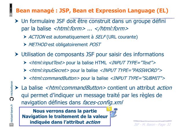 32
JSF - M. Baron - Page
mickael-baron.fr mickaelbaron
Bean managé : JSP, Bean et Expression Language (EL)
 Un formulaire JSF doit être construit dans un groupe défini
par la balise  ... 
 ACTION est automatiquement à SELF (URL courante)
 METHOD est obligatoirement POST
 Utilisation de composants JSF pour saisir des informations
  pour la balise HTML 
  pour la balise 
  pour la balise 
 La balise  contient un attribut action
qui permet d’indiquer un message traité par les règles de
navigation définies dans faces-config.xml
Nous verrons dans la partie
Navigation le traitement de la valeur
indiquée dans l’attribut action
