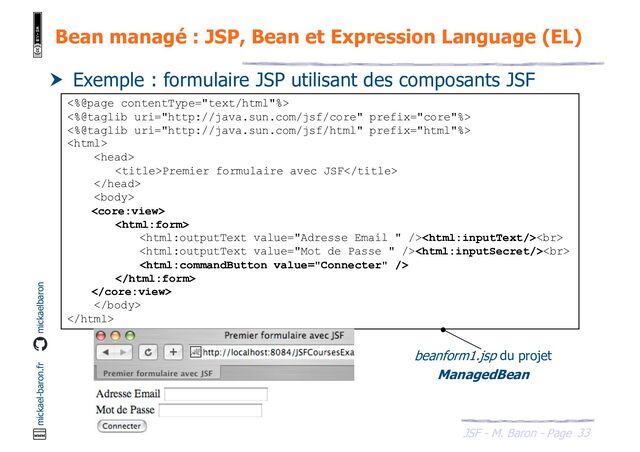 33
JSF - M. Baron - Page
mickael-baron.fr mickaelbaron
Bean managé : JSP, Bean et Expression Language (EL)
 Exemple : formulaire JSP utilisant des composants JSF
<%@page contentType="text/html"%>
<%@taglib uri="http://java.sun.com/jsf/core" prefix="core"%>
<%@taglib uri="http://java.sun.com/jsf/html" prefix="html"%>


Premier formulaire avec JSF




<br>
<br>





beanform1.jsp du projet
ManagedBean

