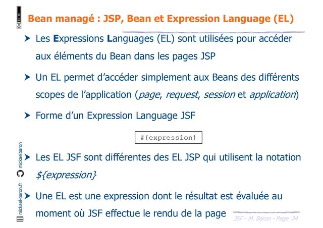 34
JSF - M. Baron - Page
mickael-baron.fr mickaelbaron
Bean managé : JSP, Bean et Expression Language (EL)
 Les Expressions Languages (EL) sont utilisées pour accéder
aux éléments du Bean dans les pages JSP
 Un EL permet d’accéder simplement aux Beans des différents
scopes de l’application (page, request, session et application)
 Forme d’un Expression Language JSF
 Les EL JSF sont différentes des EL JSP qui utilisent la notation
${expression}
 Une EL est une expression dont le résultat est évaluée au
moment où JSF effectue le rendu de la page
#{expression}
