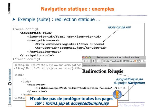 53
JSF - M. Baron - Page
mickael-baron.fr mickaelbaron
Navigation statique : exemples
 Exemple (suite) : redirection statique …
...


/form1.jsp

register
/accepted.jsp



<%@taglib uri="http://java.sun.com/jsf/core" prefix="core"%>
<%@taglib uri="http://java.sun.com/jsf/html" prefix="html"%>

...


<h1></h1>



acceptedSimple.jsp
du projet Navigation
N’oubliez pas de protéger toutes les pages
JSP : form1.jsp et acceptedSimple.jsp
faces-config.xml
