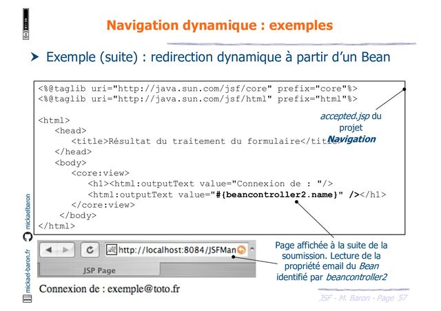 57
JSF - M. Baron - Page
mickael-baron.fr mickaelbaron
Navigation dynamique : exemples
 Exemple (suite) : redirection dynamique à partir d’un Bean
<%@taglib uri="http://java.sun.com/jsf/core" prefix="core"%>
<%@taglib uri="http://java.sun.com/jsf/html" prefix="html"%>


Résultat du traitement du formulaire



<h1>
</h1>



Page affichée à la suite de la
soumission. Lecture de la
propriété email du Bean
identifié par beancontroller2
accepted.jsp du
projet
Navigation
