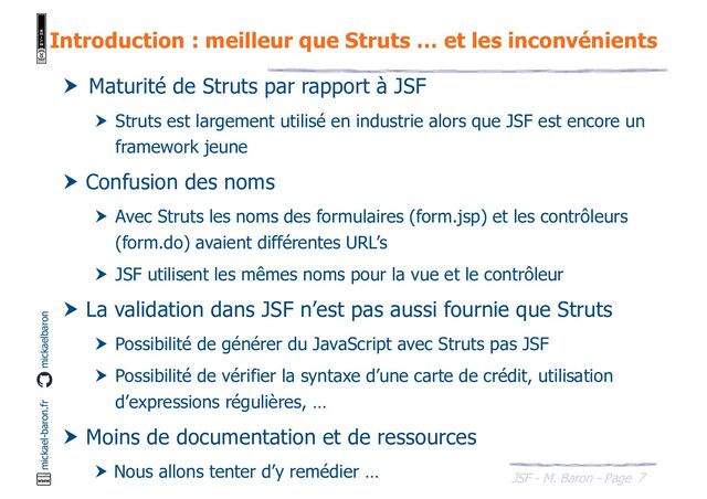 7
JSF - M. Baron - Page
mickael-baron.fr mickaelbaron
Introduction : meilleur que Struts … et les inconvénients
 Maturité de Struts par rapport à JSF
 Struts est largement utilisé en industrie alors que JSF est encore un
framework jeune
 Confusion des noms
 Avec Struts les noms des formulaires (form.jsp) et les contrôleurs
(form.do) avaient différentes URL’s
 JSF utilisent les mêmes noms pour la vue et le contrôleur
 La validation dans JSF n’est pas aussi fournie que Struts
 Possibilité de générer du JavaScript avec Struts pas JSF
 Possibilité de vérifier la syntaxe d’une carte de crédit, utilisation
d’expressions régulières, …
 Moins de documentation et de ressources
 Nous allons tenter d’y remédier …
