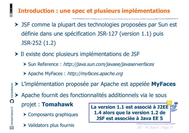 8
JSF - M. Baron - Page
mickael-baron.fr mickaelbaron
Introduction : une spec et plusieurs implémentations
 JSF comme la plupart des technologies proposées par Sun est
définie dans une spécification JSR-127 (version 1.1) puis
JSR-252 (1.2)
 Il existe donc plusieurs implémentations de JSF
 Sun Reference : http://java.sun.com/javaee/javaserverfaces
 Apache MyFaces : http://myfaces.apache.org
 L’implémentation proposée par Apache est appelée MyFaces
 Apache fournit des fonctionnalités additionnels via le sous
projet : Tomahawk
 Composants graphiques
 Validators plus fournis
La version 1.1 est associé à J2EE
1.4 alors que la version 1.2 de
JSF est associée à Java EE 5
