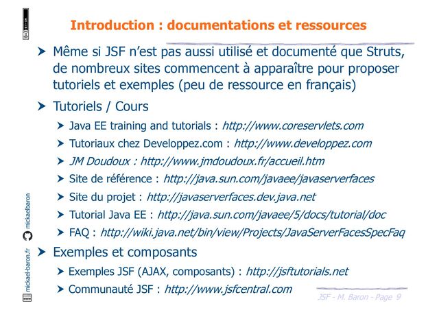 9
JSF - M. Baron - Page
mickael-baron.fr mickaelbaron
Introduction : documentations et ressources
 Même si JSF n’est pas aussi utilisé et documenté que Struts,
de nombreux sites commencent à apparaître pour proposer
tutoriels et exemples (peu de ressource en français)
 Tutoriels / Cours
 Java EE training and tutorials : http://www.coreservlets.com
 Tutoriaux chez Developpez.com : http://www.developpez.com
 JM Doudoux : http://www.jmdoudoux.fr/accueil.htm
 Site de référence : http://java.sun.com/javaee/javaserverfaces
 Site du projet : http://javaserverfaces.dev.java.net
 Tutorial Java EE : http://java.sun.com/javaee/5/docs/tutorial/doc
 FAQ : http://wiki.java.net/bin/view/Projects/JavaServerFacesSpecFaq
 Exemples et composants
 Exemples JSF (AJAX, composants) : http://jsftutorials.net
 Communauté JSF : http://www.jsfcentral.com
