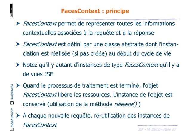 87
JSF - M. Baron - Page
mickael-baron.fr mickaelbaron
FacesContext : principe
 FacesContext permet de représenter toutes les informations
contextuelles associées à la requête et à la réponse
 FacesContext est défini par une classe abstraite dont l'instan-
ciation est réalisée (si pas créée) au début du cycle de vie
 Notez qu'il y autant d'instances de type FacesContext qu'il y a
de vues JSF
 Quand le processus de traitement est terminé, l'objet
FacesContext libère les ressources. L'instance de l'objet est
conservé (utilisation de la méthode release() )
 A chaque nouvelle requête, ré-utilisation des instances de
FacesContext
