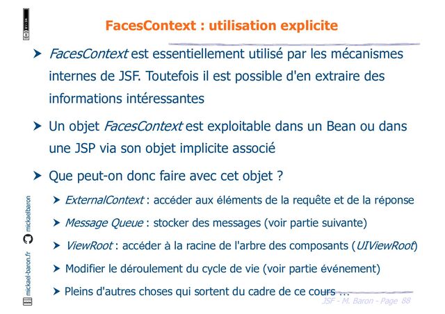88
JSF - M. Baron - Page
mickael-baron.fr mickaelbaron
FacesContext : utilisation explicite
 FacesContext est essentiellement utilisé par les mécanismes
internes de JSF. Toutefois il est possible d'en extraire des
informations intéressantes
 Un objet FacesContext est exploitable dans un Bean ou dans
une JSP via son objet implicite associé
 Que peut-on donc faire avec cet objet ?
 ExternalContext : accéder aux éléments de la requête et de la réponse
 Message Queue : stocker des messages (voir partie suivante)
 ViewRoot : accéder à la racine de l'arbre des composants (UIViewRoot)
 Modifier le déroulement du cycle de vie (voir partie événement)
 Pleins d'autres choses qui sortent du cadre de ce cours …

