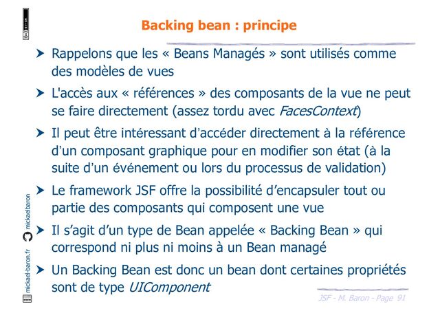 91
JSF - M. Baron - Page
mickael-baron.fr mickaelbaron
Backing bean : principe
 Rappelons que les « Beans Managés » sont utilisés comme
des modèles de vues
 L'accès aux « références » des composants de la vue ne peut
se faire directement (assez tordu avec FacesContext)
 Il peut être intéressant d’accéder directement à la référence
d’un composant graphique pour en modifier son état (à la
suite d’un événement ou lors du processus de validation)
 Le framework JSF offre la possibilité d’encapsuler tout ou
partie des composants qui composent une vue
 Il s’agit d’un type de Bean appelée « Backing Bean » qui
correspond ni plus ni moins à un Bean managé
 Un Backing Bean est donc un bean dont certaines propriétés
sont de type UIComponent
