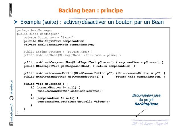 94
JSF - M. Baron - Page
mickael-baron.fr mickaelbaron
Backing bean : principe
 Exemple (suite) : activer/désactiver un bouton par un Bean
package beanPackage;
public class BackingBean {
private String nom = "Baron";
private HtmlInputText composantNom;
private HtmlCommandButton commandButton;
public String getName() {return name; }
public void setName(String pName) {this.name = pName; }
public void setComposantNom(HtmlInputText pCommand) {composantNom = pCommand; }
public HtmlInputText getComposantNom() { return composantNom; }
public void setcommandButton(HtmlCommandButton pCB) {this.commandButton = pCB; }
public HtmlCommandButton getCommandButton() { return this.commandButton; }
public void doProcess() {
if (commandButton != null) {
this.commandButton.setDisabled(true);
}
if (composantNom != null) {
composantNom.setValue("Nouvelle Valeur");
}
}
}
BackingBean.java
du projet
BackingBean
