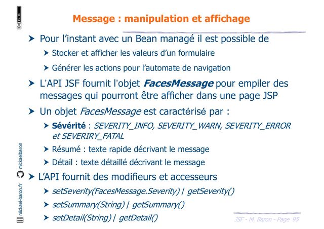 95
JSF - M. Baron - Page
mickael-baron.fr mickaelbaron
Message : manipulation et affichage
 Pour l’instant avec un Bean managé il est possible de
 Stocker et afficher les valeurs d’un formulaire
 Générer les actions pour l’automate de navigation
 L’API JSF fournit l’objet FacesMessage pour empiler des
messages qui pourront être afficher dans une page JSP
 Un objet FacesMessage est caractérisé par :
 Sévérité : SEVERITY_INFO, SEVERITY_WARN, SEVERITY_ERROR
et SEVERIRY_FATAL
 Résumé : texte rapide décrivant le message
 Détail : texte détaillé décrivant le message
 L’API fournit des modifieurs et accesseurs
 setSeverity(FacesMessage.Severity) / getSeverity()
 setSummary(String) / getSummary()
 setDetail(String) / getDetail()
