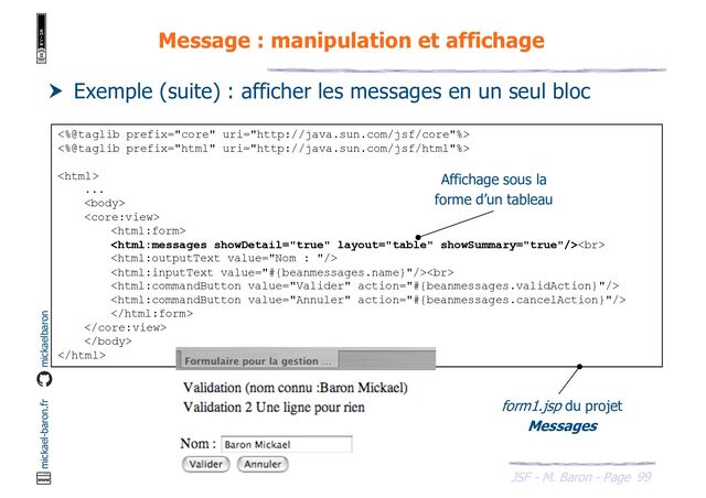 99
JSF - M. Baron - Page
mickael-baron.fr mickaelbaron
Message : manipulation et affichage
 Exemple (suite) : afficher les messages en un seul bloc
<%@taglib prefix="core" uri="http://java.sun.com/jsf/core"%>
<%@taglib prefix="html" uri="http://java.sun.com/jsf/html"%>

...



<br>

<br>






form1.jsp du projet
Messages
Affichage sous la
forme d’un tableau
