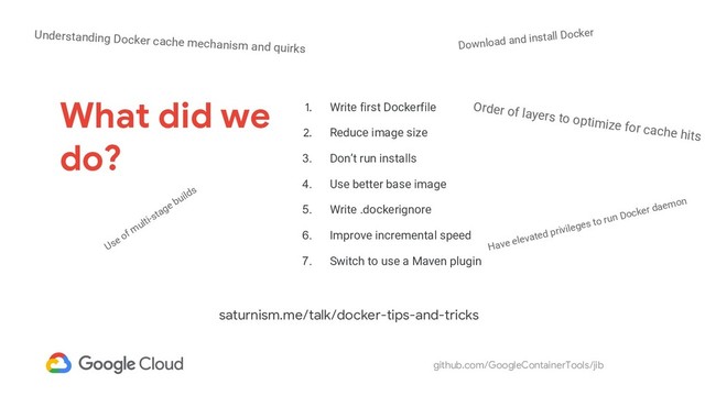 github.com/GoogleContainerTools/jib
What did we
do?
1. Write first Dockerfile
2. Reduce image size
3. Don’t run installs
4. Use better base image
5. Write .dockerignore
6. Improve incremental speed
7. Switch to use a Maven plugin
Order of layers to optimize for cache hits
Use of multi-stage builds
Understanding Docker cache mechanism and quirks Download and install Docker
Have elevated privileges to run Docker daemon
saturnism.me/talk/docker-tips-and-tricks
