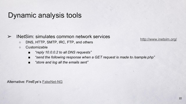 Dynamic analysis tools
➢ INetSim: simulates common network services
○ DNS, HTTP, SMTP, IRC, FTP, and others
○ Customizable
■ “reply 10.0.0.2 to all DNS requests”
■ “send the following response when a GET request is made to /sample.php”
■ “store and log all the emails sent”
Alternative: FireEye’s FakeNet-NG
22
http://www.inetsim.org/
