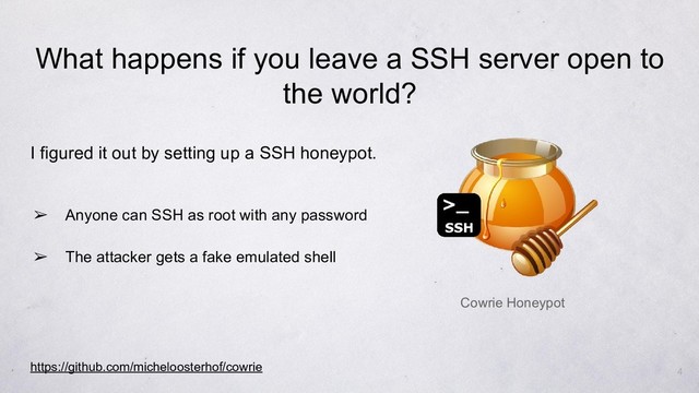I figured it out by setting up a SSH honeypot.
➢ Anyone can SSH as root with any password
➢ The attacker gets a fake emulated shell
https://github.com/micheloosterhof/cowrie
Cowrie Honeypot
4
What happens if you leave a SSH server open to
the world?
