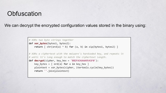 31
We can decrypt the encrypted configuration values stored in the binary using:
Obfuscation
# XORs two byte strings together
def xor_bytes(bytes1, bytes2):
return [ chr(ord(a) ^ b) for (a, b) in zip(bytes1, bytes2) ]
# XORs a ciphertext with the malware's hardcoded key, and repeats it
# until it's long enough to match the ciphertext length.
def decrypt(cipher, key_hex = 'BB2FA36AAA9541F0'):
key_bytes = [ ord(a) for a in key_hex ]
plaintext = xor_bytes(cipher, itertools.cycle(key_bytes))
return ''.join(plaintext)
