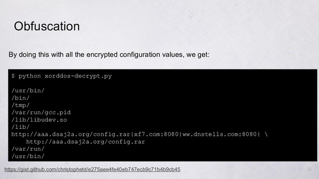 33
By doing this with all the encrypted configuration values, we get:
Obfuscation
$ python xorddos-decrypt.py
/usr/bin/
/bin/
/tmp/
/var/run/gcc.pid
/lib/libudev.so
/lib/
http://aaa.dsaj2a.org/config.rar|xf7.com:8080|ww.dnstells.com:8080| \
http://aaa.dsaj2a.org/config.rar
/var/run/
/usr/bin/
https://gist.github.com/christophetd/e275aee4fe40eb747ecb9c71b4b9cb45
